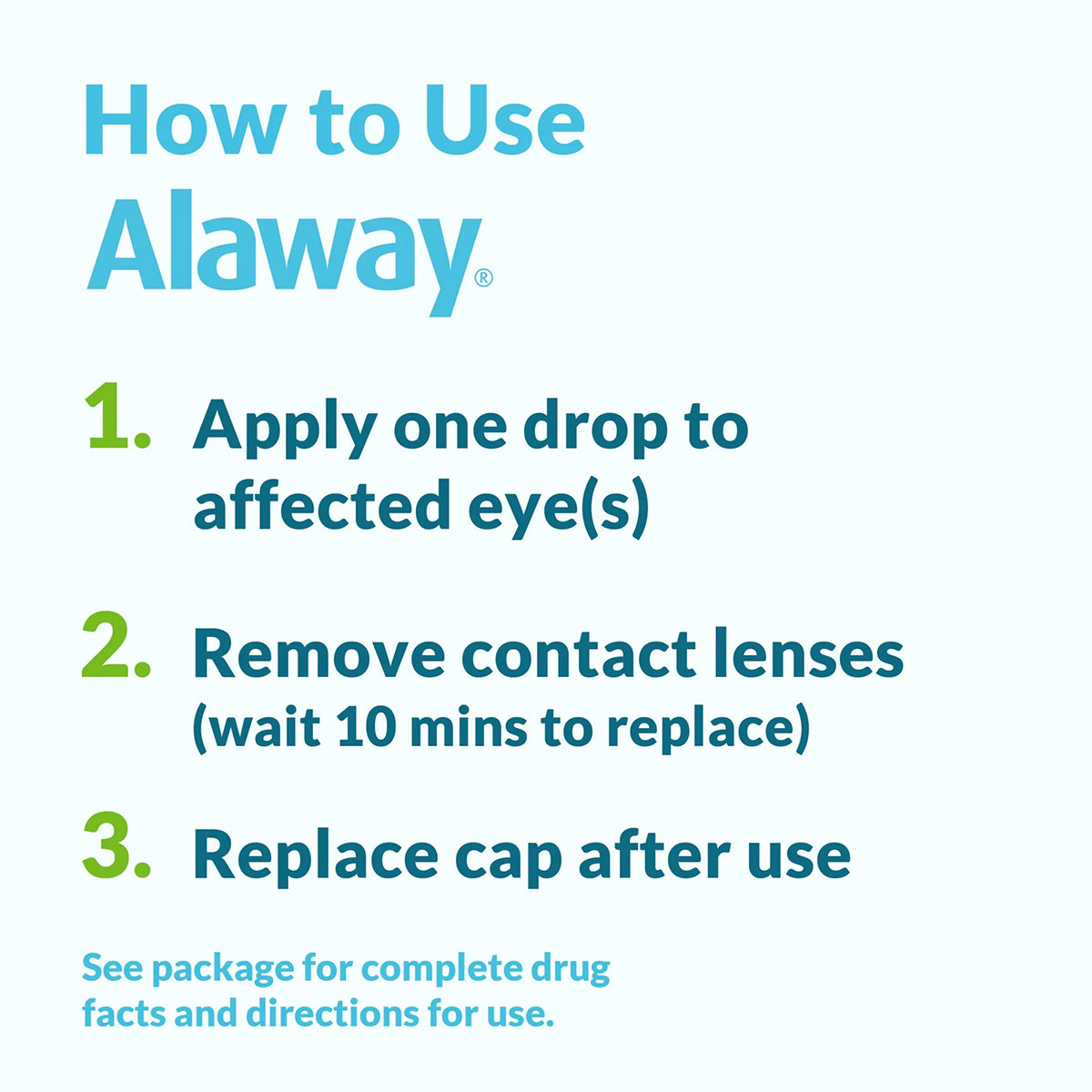Directions for using Bausch + Lombs Alaway Antihistamine Allergy Eye Drops 10mL: 1. Put one drop in the affected eye(s) for itchy eye relief. 2. Remove contact lenses, wait 10 minutes before replacing them. 3. Recap after use. More details about ketotifen are on the package.
