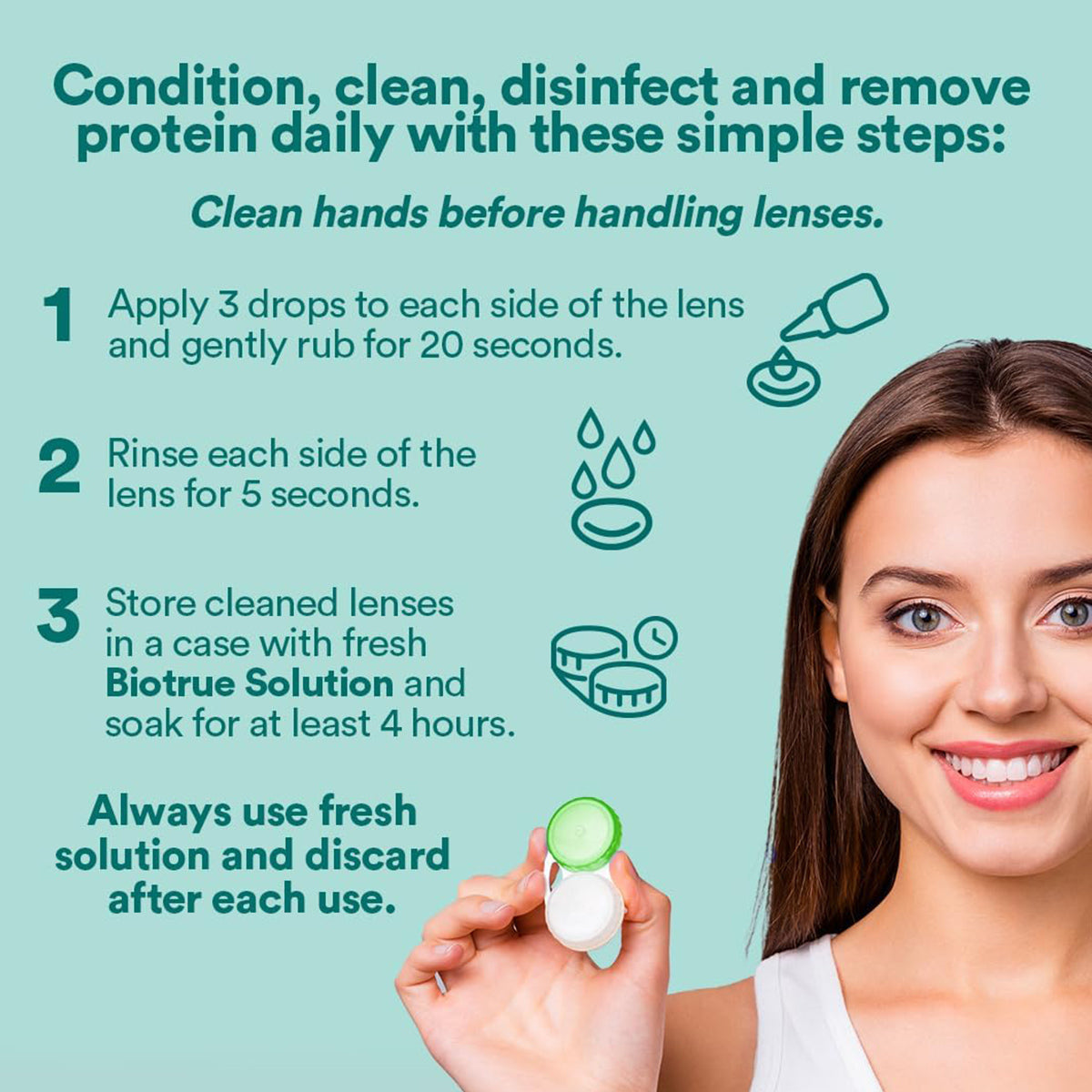 A woman holds an open contact lens case. Guidelines: 1) Apply and rub Biotrue Multi-Purpose Contact Lens Solution by Bausch + Lomb on lenses for 20 seconds. 2) Rinse for 5 seconds. 3) Store in fresh solution for at least 4 hours. Use fresh solution each time from the Biotrue Multi-Purpose Solution (10oz x 2).